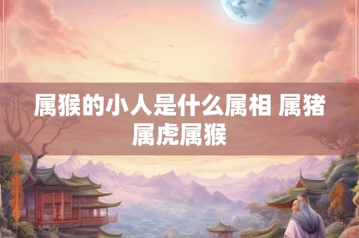 属猴的小人是什么属相 属猪属虎属猴 属猴的小人是什么属相 属猪属虎属猴