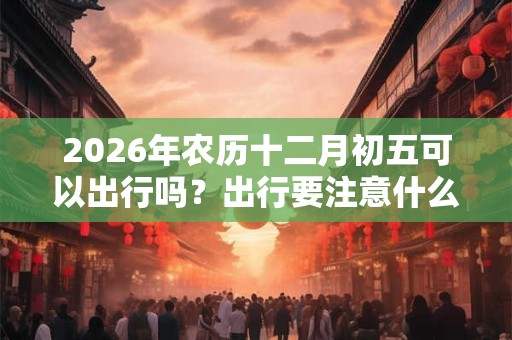 2026年农历十二月初五可以出行吗？出行要注意什么？