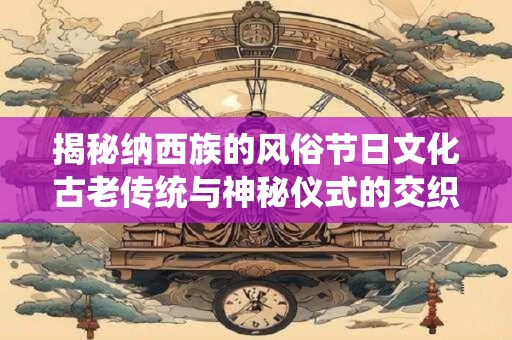 揭秘纳西族的风俗节日文化古老传统与神秘仪式的交织之美