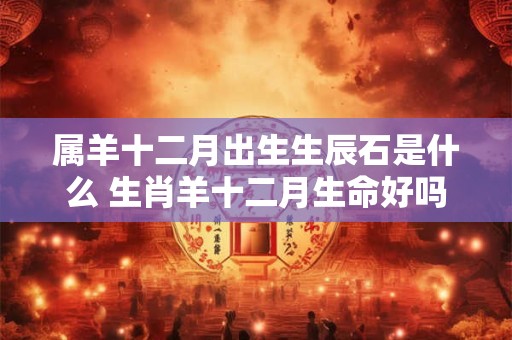 属羊十二月出生生辰石是什么 生肖羊十二月生命好吗