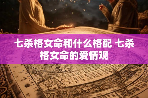 七杀格女命和什么格配 七杀格女命的爱情观