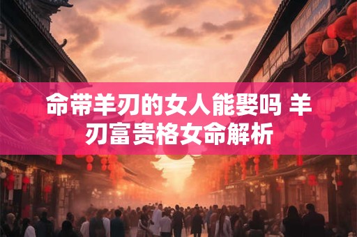 命带羊刃的女人能娶吗 羊刃富贵格女命解析