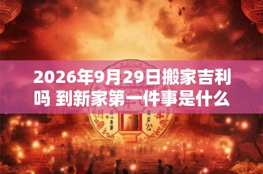 2026年9月29日搬家吉利吗 到新家第一件事是什么