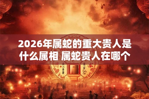 2026年属蛇的重大贵人是什么属相 属蛇贵人在哪个方向
