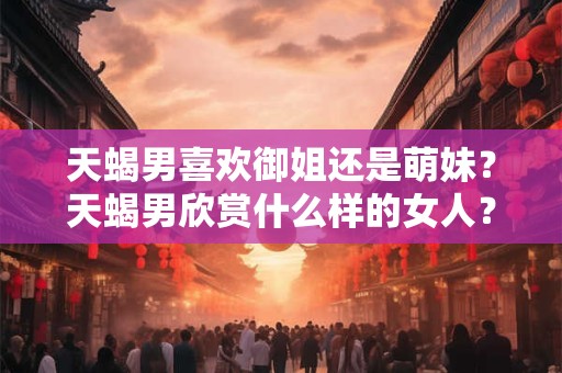 天蝎男喜欢御姐还是萌妹？天蝎男欣赏什么样的女人？