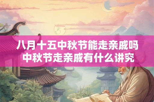 八月十五中秋节能走亲戚吗 中秋节走亲戚有什么讲究 八月十五中秋节能走亲戚吗 中秋节走亲戚有什么讲究