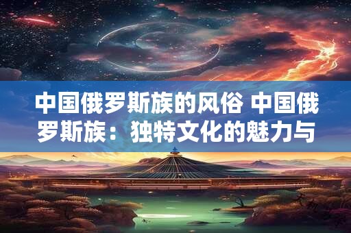 中国俄罗斯族的风俗 中国俄罗斯族:独特文化的魅力与风俗 中国俄罗斯族的风俗 中国俄罗斯族:独特文化的魅力与风俗