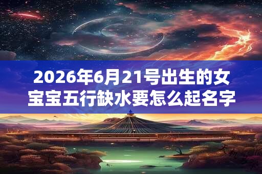 2026年6月21号出生的女宝宝五行缺水要怎么起名字