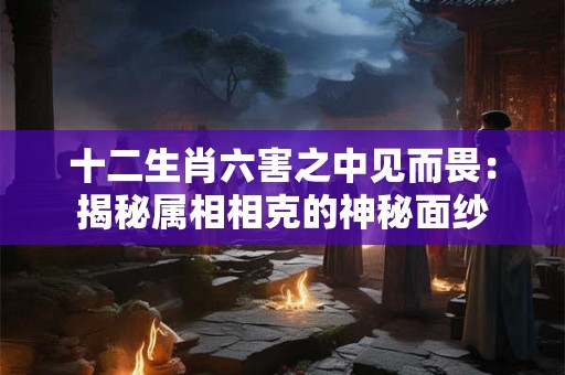 十二生肖六害之中见而畏：揭秘属相相克的神秘面纱