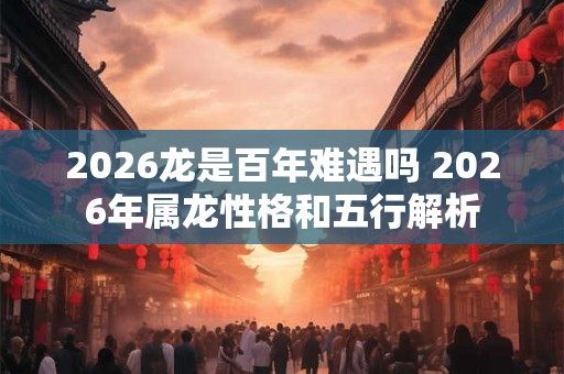 2026龙是百年难遇吗 2026年属龙性格和五行解析