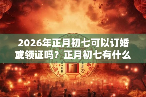 2026年正月初七可以订婚或领证吗？正月初七有什么禁忌？