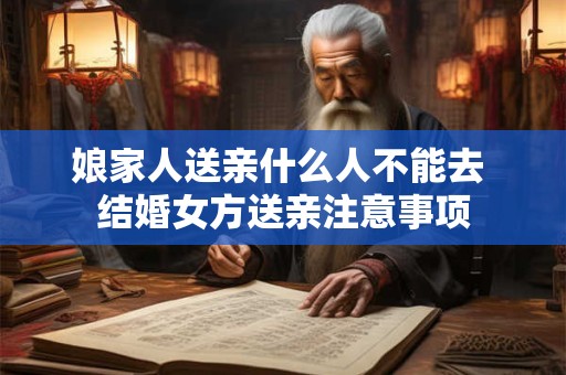 娘家人送亲什么人不能去 结婚女方送亲注意事项 娘家人送亲什么人不能去 结婚女方送亲注意事项