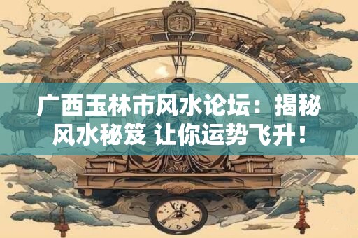 广西玉林市风水论坛：揭秘风水秘笈 让你运势飞升！