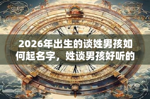 2026年出生的谈姓男孩如何起名字，姓谈男孩好听的名字