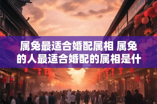 属兔最适合婚配属相 属兔的人最适合婚配的属相是什么