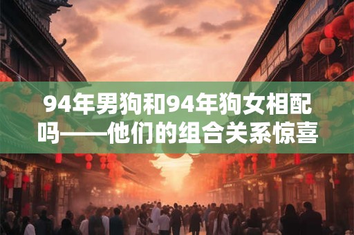 94年男狗和94年狗女相配吗——他们的组合关系惊喜满满！