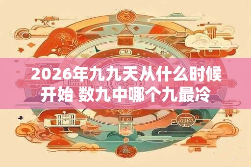 2026年九九天从什么时候开始 数九中哪个九最冷 2026年九九天从什么时候开始 数九中哪个九最冷