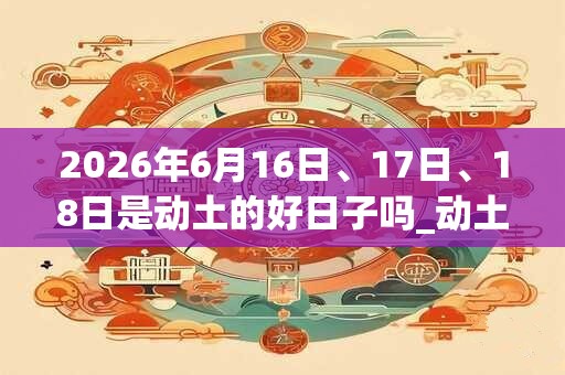 2026年6月16日、17日、18日是动土的好日子吗_动土可以吗
