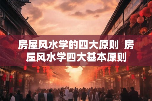 房屋风水学的四大原则  房屋风水学四大基本原则