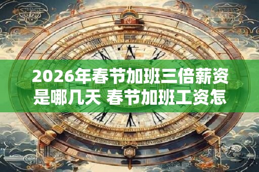 2026年春节加班三倍薪资是哪几天 春节加班工资怎么算