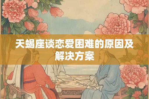 天蝎座谈恋爱困难的原因及解决方案
