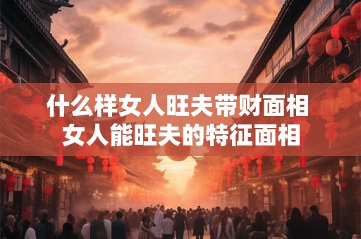 什么样女人旺夫带财面相 女人能旺夫的特征面相