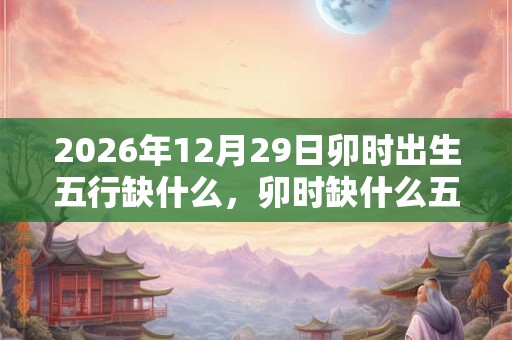 2026年12月29日卯时出生五行缺什么，卯时缺什么五行