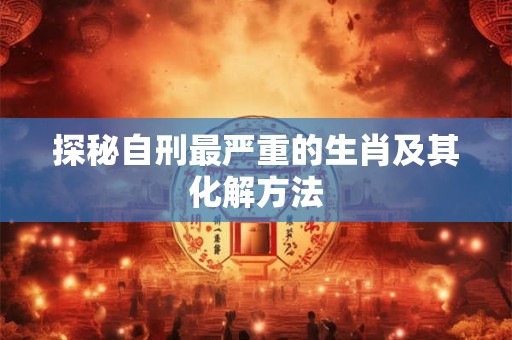 探秘自刑最严重的生肖及其化解方法