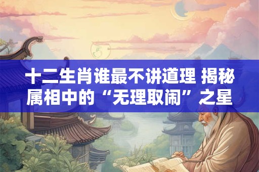 十二生肖谁最不讲道理 揭秘属相中的“无理取闹”之星！