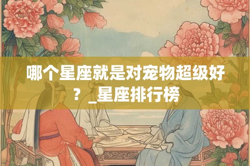 哪个星座就是对宠物超级好？_星座排行榜
