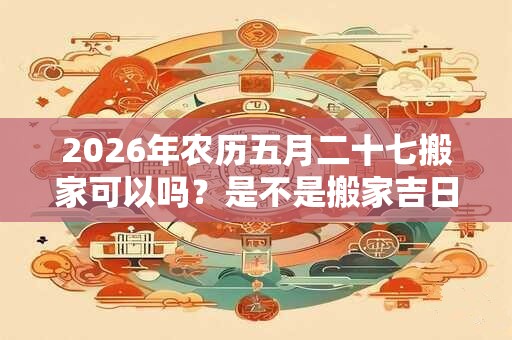 2026年农历五月二十七搬家可以吗？是不是搬家吉日？