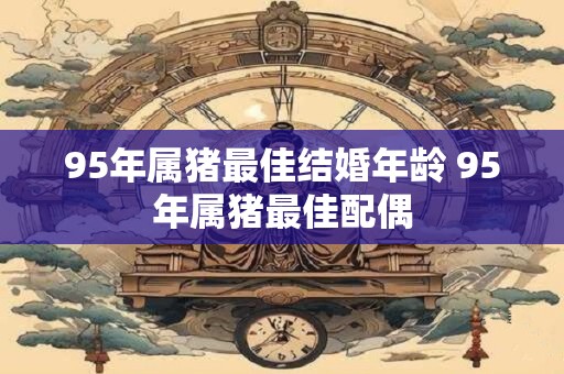 95年属猪最佳结婚年龄 95年属猪最佳配偶 95年属猪最佳结婚年龄 95年属猪最佳配偶