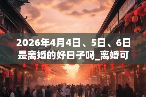 2026年4月4日、5日、6日是离婚的好日子吗_离婚可以吗