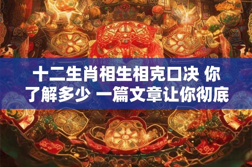 十二生肖相生相克口决 你了解多少 一篇文章让你彻底明白！