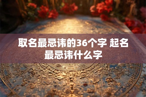 取名最忌讳的36个字 起名最忌讳什么字