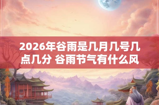 2026年谷雨是几月几号几点几分 谷雨节气有什么风俗