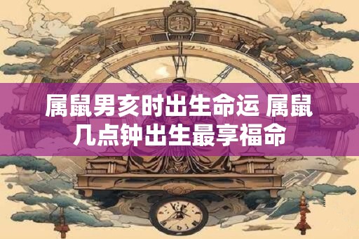 属鼠男亥时出生命运 属鼠几点钟出生最享福命
