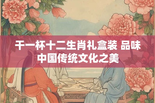 干一杯十二生肖礼盒装 品味中国传统文化之美