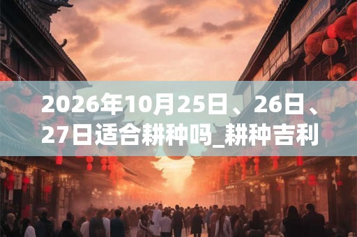 2026年10月25日、26日、27日适合耕种吗_耕种吉利吗