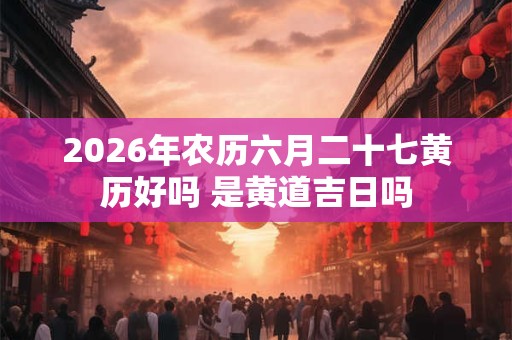 2026年农历六月二十七黄历好吗 是黄道吉日吗