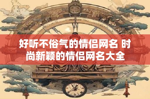 好听不俗气的情侣网名 时尚新颖的情侣网名大全