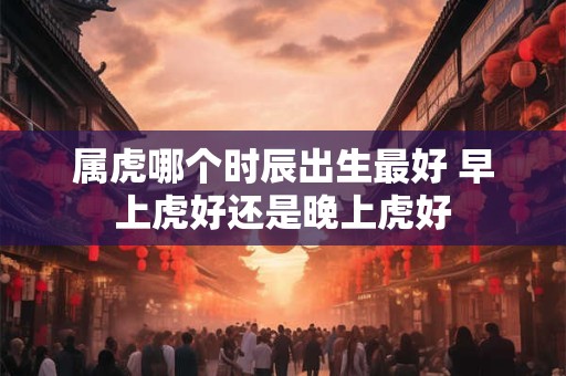 属虎哪个时辰出生最好 早上虎好还是晚上虎好