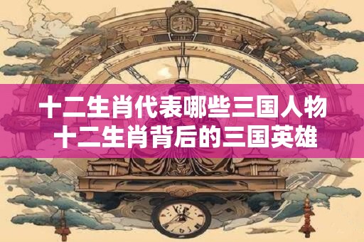 十二生肖代表哪些三国人物 十二生肖背后的三国英雄