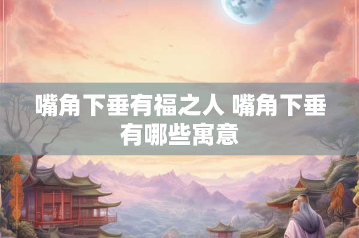 嘴角下垂有福之人 嘴角下垂有哪些寓意 嘴角下垂有福之人 嘴角下垂有哪些寓意