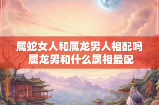 属蛇女人和属龙男人相配吗 属龙男和什么属相最配