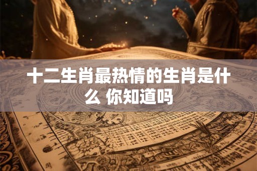 十二生肖最热情的生肖是什么 你知道吗