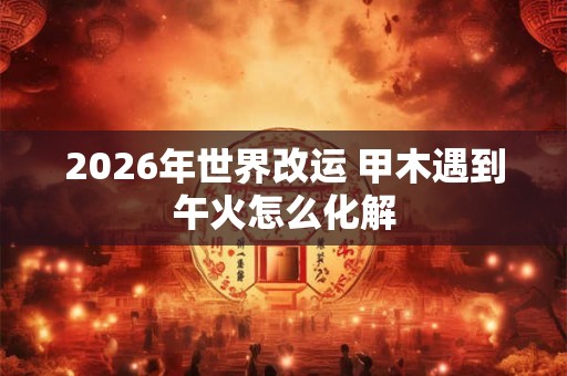 2026年世界改运 甲木遇到午火怎么化解