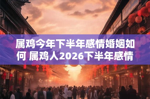 属鸡今年下半年感情婚姻如何 属鸡人2026下半年感情运