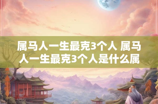 属马人一生最克3个人 属马人一生最克3个人是什么属相