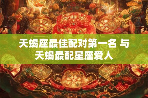 天蝎座最佳配对第一名 与天蝎最配星座爱人